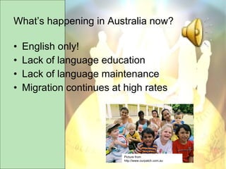 What’s happening in Australia now? English only!  Lack of language education Lack of language maintenance Migration continues at high rates Picture from http://www.ourpatch.com.au 