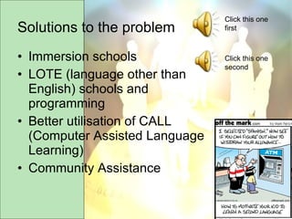 Solutions to the problem Immersion schools LOTE (language other than English) schools and programming Better utilisation of CALL (Computer Assisted Language Learning) Community Assistance Click this one first Click this one second 