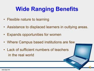 Wide Ranging Benefits
• Flexible nature to learning

• Assistance to displaced learners in outlying areas.

• Expands opportunities for women

• Where Campus based institutions are few

• Lack of sufficient numbers of teachers
   in the real world
 