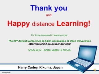 Thank you
                                 and

Happy distance Learning!
                  For those interested in learning more;

The 26th Annual Conference of Asian Association of Open Universities
                 http://aaou2012.ouj.ac.jp/index.html

                AAOU 2012 - Chiba, Japan 16-18 Oct.




        Harry Carley, Kikuma, Japan
 