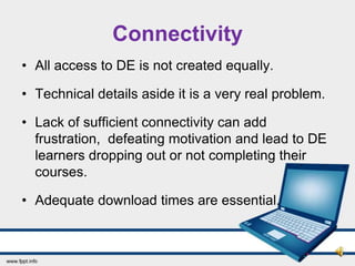 Connectivity
• All access to DE is not created equally.

• Technical details aside it is a very real problem.

• Lack of sufficient connectivity can add
  frustration, defeating motivation and lead to DE
  learners dropping out or not completing their
  courses.

• Adequate download times are essential.
 