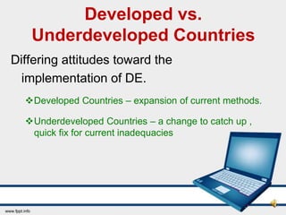 Developed vs.
   Underdeveloped Countries
Differing attitudes toward the
  implementation of DE.
  Developed Countries – expansion of current methods.

  Underdeveloped Countries – a change to catch up ,
   quick fix for current inadequacies
 
