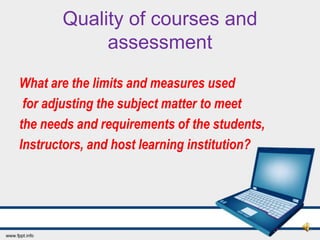 Quality of courses and
            assessment
What are the limits and measures used
 for adjusting the subject matter to meet
the needs and requirements of the students,
Instructors, and host learning institution?
 