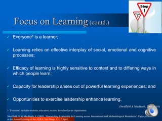 Focus on Learning (contd.)
    Everyone1 is a learner;

    Learning relies on effective interplay of social, emotional and cognitive
     processes;

    Efficacy of learning is highly sensitive to context and to differing ways in
     which people learn;

    Capacity for leadership arises out of powerful learning experiences; and

    Opportunities to exercise leadership enhance learning.
                                                                                                            (Swaffield & MacBeath, 2009, p. 16)
1 „Everyone‟ includes students, educators, rectors, the school as an organisation.

Swaffield, S. & MacBeath, J. (2009). „Researching Leadership for Learning across International and Methodological Boundaries‟. Paper presented
at the Annual Meeting of the AERA, San Diego, 13-17 April.
 