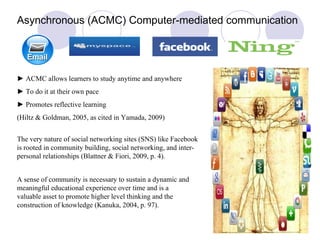 Asynchronous (ACMC) Computer-mediated communication ►  ACMC allows learners to study anytime and anywhere  ►   To do it at their own pace ►   Promotes reflective learning  (Hiltz & Goldman, 2005, as cited in Yamada, 2009)  The very nature of social networking sites (SNS) like Facebook is rooted in community building, social networking, and inter-personal relationships (Blattner & Fiori, 2009, p. 4). A sense of community is necessary to sustain a dynamic and meaningful educational experience over time and is a valuable asset to promote higher level thinking and the construction of knowledge (Kanuka, 2004, p. 97). 