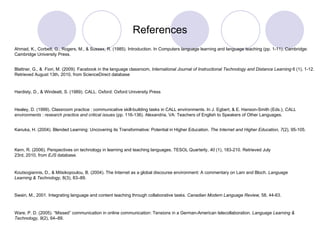 References Blattner, G., &  Fiori, M. (2009). Facebook in the language classroom,  International Journal of Instructional Technology and Distance Learning  6 (1), 1-12. Retrieved August 13th, 2010, from ScienceDirect database Ahmad, K., Corbett, G., Rogers, M., & Sussex, R. (1985). Introduction. In Computers language learning and language teaching (pp. 1-11). Cambridge: Cambridge University Press. Kern, R. (2006). Perspectives on technology in learning and teaching languages. TESOL Quarterly,  40  (1), 183-210. Retrieved July 23rd, 2010, from  EJS  database. Koutsogiannis, D., & Mitsikopoulou, B. (2004). The Internet as a global discourse environment: A commentary on Lam and Bloch.  Language Learning & Technology , 8(3), 83–89. Swain, M., 2001. Integrating language and content teaching through collaborative tasks.  Canadian Modern Language Review,  58, 44-63. Kanuka, H. (2004). Blended Learning: Uncovering its Transformative: Potential in Higher Education.  The Internet and Higher Education, 7 (2), 95-105. Healey, D. (1999). Classroom practice : communicative skill-building tasks in CALL environments. In J. Egbert, & E. Hanson-Smith (Eds.),  CALL environments : research practice and critical issues  (pp. 116-136). Alexandria, VA: Teachers of English to Speakers of Other Languages. Hardisty, D., & Windeatt, S. (1989). CALL. Oxford: Oxford University Press Ware, P. D. (2005). “Missed” communication in online communication: Tensions in a German-American telecollaboration.  Language Learning & Technology, 9 (2), 64–89. 