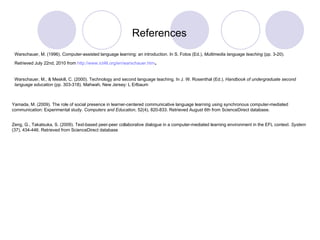 Zeng, G., Takatsuka, S. (2009). Text-based peer-peer collaborative dialogue in a computer-mediated learning environment in the EFL context.  System  (37), 434-446. Retrieved from ScienceDirect database Yamada, M. (2009). The role of social presence in learner-centered communicative language learning using synchronous computer-mediated communication: Experimental study.  Computers and Education , 52(4), 820-833. Retrieved August 6th from ScienceDirect database. Warschauer, M., & Meskill, C. (2000). Technology and second language teaching. In J. W. Rosenthal (Ed.),  Handbook of undergraduate second language education  (pp. 303-318). Mahwah, New Jersey: L Erlbaum References Warschauer, M. (1996). Computer-assisted language learning: an introduction. In S. Fotos (Ed.),  Multimedia language teaching  (pp. 3-20). Retrieved July 22nd, 2010 from  http://www.ict4lt.org/en/warschauer.htm . 