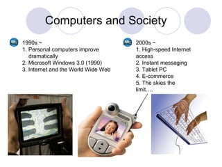 Computers and Society 1990s ~ 1. Personal computers improve  dramatically 2. Microsoft Windows 3.0 (1990) 3. Internet and the World Wide Web 2000s ~ 1. High-speed Internet access 2. Instant messaging 3. Tablet PC 4. E-commerce 5. The skies the limit…. 