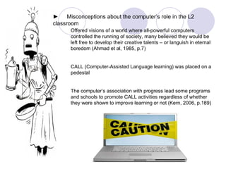 Offered visions of a world where all-powerful computers controlled the running of society, many believed they would be left free to develop their creative talents – or languish in eternal boredom (Ahmad et al, 1985, p.7) CALL (Computer-Assisted Language learning) was placed on a pedestal The computer’s association with progress lead some programs and schools to promote CALL activities regardless of whether they were shown to improve learning or not (Kern, 2006, p.189) ► 　 Misconceptions about the computer’s role in the L2 classroom 