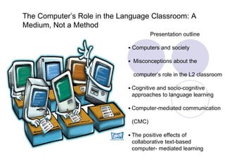 The Computer’s Role in the Language Classroom: A Medium, Not a Method Presentation outline •  Computers and society •  Misconceptions about the  computer’s role in the L2 classroom •  Cognitive and socio-cognitive  approaches to language learning •  Computer-mediated communication  (CMC)  •  The positive effects of  collaborative text-based  computer- mediated learning  
