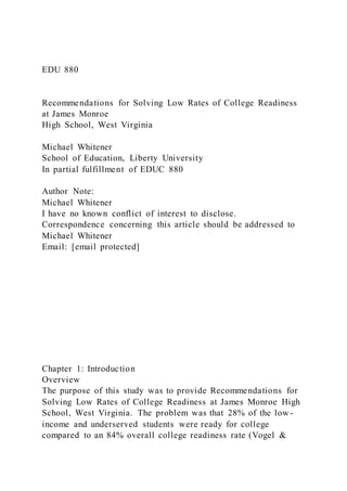 EDU 880
Recommendations for Solving Low Rates of College Readiness
at James Monroe
High School, West Virginia
Michael Whitener
School of Education, Liberty University
In partial fulfillment of EDUC 880
Author Note:
Michael Whitener
I have no known conflict of interest to disclose.
Correspondence concerning this article should be addressed to
Michael Whitener
Email: [email protected]
Chapter 1: Introduction
Overview
The purpose of this study was to provide Recommendations for
Solving Low Rates of College Readiness at James Monroe High
School, West Virginia. The problem was that 28% of the low -
income and underserved students were ready for college
compared to an 84% overall college readiness rate (Vogel &
 