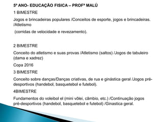 5º ANO- EDUCAÇÃO FISICA – PROFª MALÚ
1 BIMESTRE
Jogos e brincadeiras populares /Conceitos de esporte, jogos e brincadeiras.
/Atletismo
(corridas de velocidade e revezamento).
2 BIMESTRE
Conceito do atletismo e suas provas /Atletismo (saltos) /Jogos de tabuleiro
(dama e xadrez)
Copa 2016
3 BIMESTRE
Conceito sobre danças/Danças criativas, de rua e ginástica geral /Jogos pré-
desportivos (handebol, basquetebol e futebol).
4BIMESTRE
Fundamentos do voleibol el (mini vôlei, câmbio, etc.) /Continuação jogos
pré-desportivos (handebol, basquetebol e futebol) /Ginastica geral.
 