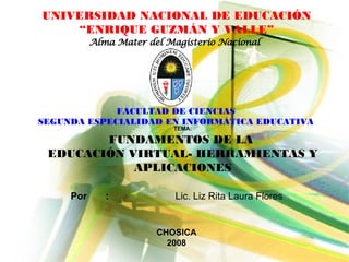 UNIVERSIDAD NACIONAL DE EDUCACIÓN “ ENRIQUE GUZMÁN Y VALLE” TEMA: FUNDAMENTOS DE LA  EDUCACIÓN VIRTUAL- HERRAMIENTAS Y APLICACIONES Alma Mater del Magisterio Nacional FACULTAD DE CIENCIAS SEGUNDA ESPECIALIDAD EN INFORMÁTICA EDUCATIVA Por : Lic. Liz Rita Laura Flores CHOSICA 2008 