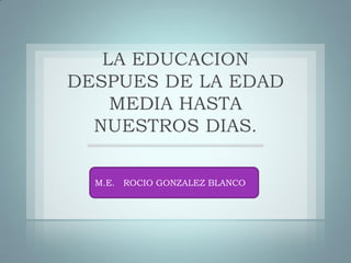 LA EDUCACION
DESPUES DE LA EDAD
MEDIA HASTA
NUESTROS DIAS.
M.E. ROCIO GONZALEZ BLANCO
 