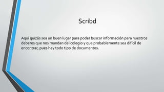 Scribd
Aquí quizás sea un buen lugar para poder buscar información para nuestros
deberes que nos mandan del colegio y que probablemente sea difícil de
encontrar, pues hay todo tipo de documentos.
 