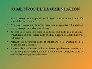 OBJETIVOS DE LA ORIENTACIÓN Asumir como tarea propia de los docentes la orientación y la acción tutorial de sus alumnos. Propiciar el conocimiento de las características propias del alumnado, asumiendo que cada alumno es único. Realizar un seguimiento personalizado del alumnado con un enfoque preventivo que evite, dentro de lo posible, la aparición de disfunciones y desajustes. Adecuar las programaciones, la enseñanza y la evaluación a la diversidad del alumnado. Potenciar la coordinación de los profesores que imparten enseñanza a un mismo grupo de alumnos o a un alumno en particular, con el fin de unificar criterios y pautas de acción. 