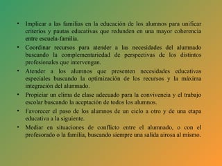 Implicar a las familias en la educación de los alumnos para unificar criterios y pautas educativas que redunden en una mayor coherencia entre escuela-familia. Coordinar recursos para atender a las necesidades del alumnado buscando la complementariedad de perspectivas de los distintos profesionales que intervengan. Atender a los alumnos que presenten necesidades educativas especiales buscando la optimización de los recursos y la máxima integración del alumnado. Propiciar un clima de clase adecuado para la convivencia y el trabajo escolar buscando la aceptación de todos los alumnos. Favorecer el paso de los alumnos de un ciclo a otro y de una etapa educativa a la siguiente. Mediar en situaciones de conflicto entre el alumnado, o con el profesorado o la familia, buscando siempre una salida airosa al mismo. 