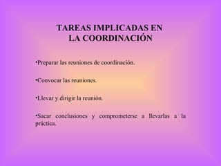 TAREAS IMPLICADAS EN  LA COORDINACIÓN Preparar las reuniones de coordinación. Convocar las reuniones. Llevar y dirigir la reunión. Sacar conclusiones y comprometerse a llevarlas a la práctica. 