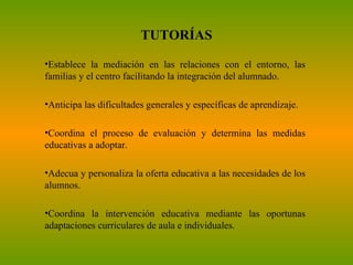 TUTORÍAS Establece la mediación en las relaciones con el entorno, las familias y el centro facilitando la integración del alumnado. Anticipa las dificultades generales y específicas de aprendizaje. Coordina el proceso de evaluación y determina las medidas educativas a adoptar. Adecua y personaliza la oferta educativa a las necesidades de los alumnos. Coordina la intervención educativa mediante las oportunas adaptaciones curriculares de aula e individuales. 