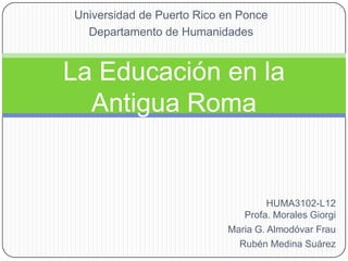 Universidad de Puerto Rico en Ponce Departamento de Humanidades La Educaciónen la Antigua Roma HUMA3102-L12Profa. Morales Giorgi Maria G. Almodóvar Frau Rubén Medina Suárez 