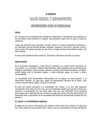 EO-PNP EDUCACIÓN SEXUAL Y DESARROLLO PERSONAL
II UNIDAD
SEXO
Es el conjunto de características biológicas (anatómicas y fisiológicas) que distingue a
los individuos como hombres o mujeres. Las personas nacen con un sexo, el sexo es
universal.
Todas las personas son sexuadas, es decir, tienen un cuerpo sexuado en femenino o
en masculino que les permite pensar, entender, expresar, comunicar, disfrutar, sentir y
hacer sentir. El cuerpo sexuado es, por tanto, el lugar donde la sexualidad reside y se
hace posible.
El sexo está predeterminado desde el nacimiento. Nacemos varones o mujeres.
SEXUALIDAD
Es la expresión psicológica y social de los individuos, en cuanto seres sexuados, en
una cultura, en un tiempo, histórico determinados. Está integrada por las dimensiones:
biológica, psicológica (cómo sienten, piensan y actúan como seres sexuales y sociales),
social (papel que la sociedad asigna a cada individuo según su sexo) y ético-
trascendental.
La sexualidad está íntimamente relacionada con el placer, la comunicación y el
intercambio afectivo. Es algo que, según la Organización Mundial de la Salud, “nos
motiva a buscar afecto, placer, ternura e intimidad”.
El sexo (el cuerpo sexuado) y la sexualidad van unidos; y no son sólo aspectos
importantes de la vida humana, sino que la constituyen desde que nacemos hasta que
morimos. La sexualidad es, por tanto, algo más que una dimensión de la persona;
forma parte de lo esencial del ser humano: es algo que somos. De ahí que favorecer el
desarrollo sano y placentero de la sexualidad sea favorecer el desarrollo integral de una
persona.
EL SEXO Y LA DIFERENCIA SEXUAL
El sexo es la primera información que solemos tener sobre una criatura; es algo que
nos viene dado (se nace siendo niño o niña) y que nos acompaña a lo largo de toda la
 