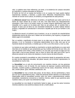 EO-PNP EDUCACIÓN SEXUAL Y DESARROLLO PERSONAL
vida. La palabra sexo hace referencia, por tanto, a la existencia de cuerpos sexuados
en masculino y cuerpos sexuados en femenino.
El hecho de vivir en un cuerpo de hombre o en un cuerpo de mujer puede implicar
experiencias variadas y diversas y puede tener diferentes interpretaciones. Éstas
variarán en función de la cultura, el contexto y la singularidad de cada persona.
La diferencia sexual hace referencia al sentido y el significado que cada cual le da al
hecho de nacer siendo de un sexo o de otro. Vivir este hecho con interpretaciones
impuestas o bien como si el propio cuerpo no tuviera ninguna significación hace casi
imposible vivir a gusto en la propia piel. Esto es así porque dar un sentido libre y
singular al sexo que se tiene es una necesidad existencial: es poder realizar deseos
propios y originales sin caricaturizar ni renunciar a aquello que se es (un hombre o una
mujer).
La diferencia sexual, al contrario que el sexismo, no es un conjunto de características
establecidas acerca de cómo son o deben ser los hombres y las mujeres y el papel que
deben jugar en la sociedad.
Dar un sentido y significado al propio sexo no es algo que se haga de una vez para
siempre, ni en un momento o momentos determinados de la vida, sino que se va
haciendo desde el nacimiento, a medida que un niño o una niña crecen y viven su vida.
La manera en que cada cual desde su nacimiento va dando significados a su sexo será
más libre en la medida en que comprenda que hay multitud de formas de ser niña y de
ser niño (tantas como niñas y niños existen) y no una sola; que el sexo es algo que nos
viene dado y que es para siempre; que un sexo no tiene más valor que el otro; que la
diferencia sexual no es motivo de inquietud y mucho menos de discriminación.
En nuestra sociedad la sexualidad es vista únicamente desde la perspectiva del sexo,
es decir de las relaciones sexuales, del placer sexual y de la función reproductora, la
sexualidad es mucho más.
La Sexualidad, es un acto de comunicación con nosotros mismos, con las personas
que nos rodean y con el mundo. Es una manera de expresar nuestros sentimientos
sexuales, nuestros gustos y preferencias acerca de las cosas, situaciones, formas de
dar y recibir placer, gozo, felicidad, satisfacción, etc.
La Sexualidad se vive a través del cuerpo, de las ideas y de los sentimientos y tiene
que ver con la capacidad de amar. Todas las personas tienen derecho a la información
responsable sobre la sexualidad humana, para vivir sana y placenteramente nuestra
sexualidad, necesitamos conocernos a nosotros mismos, saber lo que queremos para
nuestras vidas y con quien nos entendamos mejor.
La sexualidad se vive desde el nacimiento hasta la vejez, ya que los seres humanos
mientras estamos vivos sentimos deseos de dar y recibir placer.
 