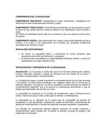 EO-PNP EDUCACIÓN SEXUAL Y DESARROLLO PERSONAL
COMPONENTES DE LA SEXUALIDAD
COMPONENTE BIOLOGICO: Características innatas anatómicas y fisiológicas que
determinan el sexo de las personas (hombre y mujer).
COMPONENTE PSICOLOGICO: Características individuales de las personas es decir
la forma en que siente, piensa y actúa en relación a su identificación como hombre o
mujer.
Se refiere a la identidad sexual, esto es, la manera en que una persona asume como
ser sexual.
COMPONENTE SOCIAL: Esta relacionado con nuestra cultura trato diferente que da al
hombre, a la mujer y a la organización de la familia, las conductas socialmente
permitidas entre hombre y mujer.
SEXUALIDAD RESPONSABLE:
• Es asumir su sexualidad plena y satisfactoria en forma conciente, libre
requiriendo para tal fin de información y educación.
• El ejercicio de la sexualidad con responsabilidad individual, familiar y social a la
búsqueda de una mejor calidad de vida
SOCIALIZACION Y APRENDIZAJE DE LA SEXUALIDAD
Socialización es el proceso a través del cual el ser humano interioriza los valores,
normas, creencias, actitudes y pautas de conducta que son propias de su grupo o
sociedad, incorporándolas a su personalidad.
La Socialización juega un papel importante en el establecimiento de los roles sexuales
o de género, en tanto éstos constituyen una categoría dentro del rol social que el
individuo interioriza a lo largo de su vida en sociedad. Los roles sexuales se refieren al
comportamiento específico que a la persona le corresponde desempeñar o que se
espera que desempeñe, de acuerdo a su sexo.
La sexualidad se construye en el proceso de socialización, bajo la influencia de la
cultura. Varía de un grupo a otro y está sujeta a cambios y modificaciones.
La Sexualidad es un elemento de la cultura que es susceptible del proceso de
socialización y del aprendizaje, mediante los cuales se transmiten y aprendemos las
pautas de comportamiento y normas de conductas sexuales aceptables o indeseables.
Los Canales de socialización generan algunos aspectos de nuestra conducta y
comportamiento, estos canales son: la familia, la escuela, el grupo de amigos y los
medios de comunicación.
 