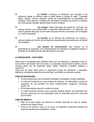 EO-PNP EDUCACIÓN SEXUAL Y DESARROLLO PERSONAL
 La Familia, constituye la institución que socializa a los
individuos desde la infancia hasta la edad adulta e incluso la vejez. Transmite
afecto, valores, normas, actitudes, pautas de comportamiento en sexualidad. Sin
embargo, estos valores y modelos van cambiando a medida que entran en contacto
con otros grupos sociales, generándose nuevos modelos.
 Los amigos, dentro del grupo de amigos se formulan sus
propias normas y se comprometen a seguirlas implícitamente. Y la influencia así
como la presión del grupo es tan fuerte que esas normas se perciben como elegidas
y no como impuestas.
 La escuela, es el vehículo de transmisión de normas y
valores sociales en función de los objetivos educacionales promovidos por el Estado
y la sociedad.
 Los medios de comunicación que influyen en el
aprendizaje de conductas, en el afianzamiento de mensajes e imágenes respecto a
la familia y a la diferencia de roles del hombre y la mujer.
LA SEXUALIDAD - SUS FASES
Saber que la sexualidad tiene distintas fases que se relacionan y dependen entre sí,
nos permite comprender todo el proceso. La respuesta sexual de las mujeres y de los
varones pasan por las siguientes fases: deseo, excitación (meseta), orgasmo y
resolución.
Cada una de estas fases tiene un mecanismo propio de activación y respuesta.
Identificar el problema específico de cada fase, nos facilita una solución puntual.
FASE DE EXCITACIÓN
• El acto Sexual tiene una connotación Biológica, Psicológica, Social y espiritual.
• La Fase de Excitación se inicia cuando el individuo es estimulado a través de
cualquiera de sus sentidos. Es decir Pensamientos. Imágenes, Fantasías,
Olores, etc.
• El Principal estimulo para el hombre es visual.
• La mujer necesita escuchar que es amada, sentirse segura, ser acariciada con
ternura y tiene que ser mas prolongado pues su respuesta sexual es mas lenta
que el Varón.
FASE DE MESETA
• Esta es la fase donde ser observa la tensión muscular en todo el cuerpo,
producto del Juego Erótico.
• Tanto en el hombre como en la mujer la congestión sanguínea prepara los
órganos sexuales para la Relación o Coito.
 