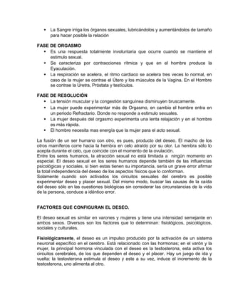 EO-PNP EDUCACIÓN SEXUAL Y DESARROLLO PERSONAL
• La Sangre irriga los órganos sexuales, lubricándolos y aumentándolos de tamaño
para hacer posible la relación
FASE DE ORGASMO
• Es una respuesta totalmente involuntaria que ocurre cuando se mantiene el
estimulo sexual.
• Se caracteriza por contracciones rítmica y que en el hombre produce la
Eyaculación.
• La respiración se acelera, el ritmo cardiaco se acelera tres veces lo normal, en
caso de la mujer se contrae el Útero y los músculos de la Vagina. En el Hombre
se contrae la Uretra, Próstata y testículos.
FASE DE RESOLUCIÓN
• La tensión muscular y la congestión sanguínea disminuyen bruscamente.
• La mujer puede experimentar más de Orgasmo, en cambio el hombre entra en
un periodo Refractario. Donde no responde a estimulo sexuales.
• La mujer después del orgasmo experimenta una lenta relajación y en el hombre
es más rápida.
 El hombre necesita mas energía que la mujer para el acto sexual.
La fusión de un ser humano con otro, es pues, producto del deseo. El macho de los
otros mamíferos corre hacia la hembra en celo atraído por su olor. La hembra sólo lo
acepta durante el celo, que coincide con el momento de la ovulación.
Entre los seres humanos, la atracción sexual no está limitada a ningún momento en
especial. El deseo sexual en los seres humanos depende también de las influencias
psicológicas y sociales, si bien estas tienen su importancia, sería un grave error afirmar
la total independencia del deseo de los aspectos físicos que lo conforman.
Solamente cuando son activados los circuitos sexuales del cerebro es posible
experimentar deseo y placer sexual. Del mismo modo, buscar las causas de la caída
del deseo sólo en las cuestiones biológicas sin considerar las circunstancias de la vida
de la persona, conduce a idéntico error.
FACTORES QUE CONFIGURAN EL DESEO.
El deseo sexual es similar en varones y mujeres y tiene una intensidad semejante en
ambos sexos. Diversos son los factores que lo determinan: fisiológicos, psicológicos,
sociales y culturales.
Fisiológicamente, el deseo es un impulso producido por la activación de un sistema
neuronal específico en el cerebro. Está relacionado con las hormonas; en el varón y la
mujer, la principal hormona vinculada con el deseo es la testosterona, esta activa los
circuitos cerebrales, de los que dependen el deseo y el placer. Hay un juego de ida y
vuelta: la testosterona estimula el deseo y este a su vez, induce el incremento de la
testosterona, uno alimenta al otro.
 