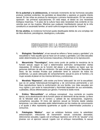 EO-PNP EDUCACIÓN SEXUAL Y DESARROLLO PERSONAL
En la pubertad y la adolescencia, el marcado incremento de las hormonas sexuales
produce cambios evidentes: los genitales se desarrollan y aparece un pujante interés
sexual. En las niñas se produce la menarquia o primera menstruación. En los varones
aparecen las primeras eyaculaciones. En esta etapa, el deseo es una necesidad
biológica imperiosa. Y el peso de la cultura hace esta necesidad más evidente en los
varones que en las mujeres. Mientras que cualquier manifestación sexual de la niña
constituiría un escándalo familiar, el varón sufre la exigencia social de “iniciarse”.
En los adultos, la incidencia hormonal queda desdibujada detrás de una compleja red
de hilos afectivos, psicológicos, ideológicos y culturales.
1. Biologista “Genitalista”, el ser sexual se refiere a “tener cuerpo y genitales” y la
sexualidad a “todo aquello que se hace con el cuerpo y genitales. Los roles sexuales
están determinados por las funciones masculinas y femeninas en la reproducción.
2. Mecanicista “Tecnológica”, toma como punto de partida la mecánica de la
función sexual, según la cual a determinados estímulos corresponden ciertas
respuestas. El énfasis es la función del placer y el objetivo es lograr que las
personas disfruten de ella sin inhibición. De este enfoque derivan los Manuales de
Sexo, de las revistas frívolas que pretenden tener la solución de todos los
problemas. La pauta adecuada de comportamiento sexual la pone el hombre y la
mujer accede al placer en los mismos términos y condiciones.
3. Moralista “Represiva”, sólo existe una forma “adecuada” de vivir la sexualidad,
que es en pareja heterosexual-monogámica y de convivencia permanente y con
fines reproductivos hacia la conformación de una familia. Los roles sexuales son
muy rígidos y por ende la masculinidad y feminidad dependen de sus actividades,
cualidades, oficios diferenciados por género. Fomenta la doble moral.
4. Erótico “Mercantilista”, un enfoque conceptual muy corriente en nuestra
época, es la absolutización de la función placer en detrimento de las demás. La llave
de la felicidad está en el número y calidad de las sensaciones, orgasmos,
compañeros sexuales. El inicio del ejercicio sexual se fomenta desde edades
tempranas. Los roles sexuales están determinados por los medios de comunicación
y el ajuste a ellos representa igualmente un ajuste a determinados productos y
consumos.
5. Patologista “Médica”, aquí se enfatizan factores como: la esterilidad,
anticoncepción, infecciones de transmisión sexual, conductas desviadas,
disfunciones sexuales. Ligado con el enfoque represivo con el fin de “asustar” a los
jóvenes con el ejercicio sexual. Ligado con el enfoque mercantilista, lo sexual
 