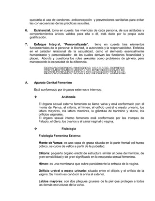 EO-PNP EDUCACIÓN SEXUAL Y DESARROLLO PERSONAL
quedaría al uso de condones, anticoncepción y prevenciones sanitarias para evitar
las consecuencias de las prácticas sexuales.
6. Existencial, toma en cuenta: las vivencias de cada persona, de sus actitudes y
comportamientos únicos válidos para ella o él, está dado por la propia auto
gratificación.
7. Enfoque Integral, “Personalizante”, tiene en cuenta tres elementos
fundamentales de la persona: la libertad, la autonomía y la responsabilidad. Enfatiza
en el carácter relacional de la sexualidad, como el elemento esencialmente
humanizaste y personalizador, de los cuales derivan las funciones fecundidad y
placer. Aborda y cuestiona los roles sexuales como problemas de género, pero
manteniendo la necesidad de la diferencia.
A. Aparato Genital Femenino
Está conformado por órganos externos e internos:
 Anatomía
El órgano sexual externo femenino se llama vulva y está conformado por: el
monte de Venus, el clítoris, el himen, el orificio uretral o meato urinario, los
labios mayores, los labios menores, la glándula de bartolino y skene, los
orificios vaginales.
El órgano sexual interno femenino está conformado por las trompas de
Falopio, el útero, los ovarios y el canal vaginal o vagina.
 Fisiología
Fisiología Femenina Externa:
Monte de Venus: es una capa de grasa situada en la parte frontal del hueso
púbico, se cubre de vellos a partir de la pubertad.
Clítoris: pequeño órgano eréctil de estructura similar al pene del hombre, de
gran sensibilidad y de gran significado en la respuesta sexual femenina.
Himen: es una membrana que cubre parcialmente la entrada de la vagina.
Orificio uretral o meato urinario: situado entre el clítoris y el orificio de la
vagina. Su misión es conducir la orina al exterior.
Labios mayores: son dos pliegues gruesos de la piel que protegen a todas
las demás estructuras de la vulva.
 