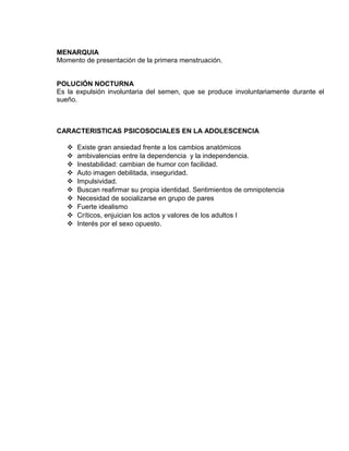 EO-PNP EDUCACIÓN SEXUAL Y DESARROLLO PERSONAL
MENARQUIA
Momento de presentación de la primera menstruación.
POLUCIÓN NOCTURNA
Es la expulsión involuntaria del semen, que se produce involuntariamente durante el
sueño.
CARACTERISTICAS PSICOSOCIALES EN LA ADOLESCENCIA
 Existe gran ansiedad frente a los cambios anatómicos
 ambivalencias entre la dependencia y la independencia.
 Inestabilidad: cambian de humor con facilidad.
 Auto imagen debilitada, inseguridad.
 Impulsividad.
 Buscan reafirmar su propia identidad. Sentimientos de omnipotencia
 Necesidad de socializarse en grupo de pares
 Fuerte idealismo
 Críticos, enjuician los actos y valores de los adultos I
 Interés por el sexo opuesto.
 