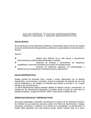 EO-PNP EDUCACIÓN SEXUAL Y DESARROLLO PERSONAL
SALUD SEXUAL
Es la interacción de los elementos somáticos y emocionales del ser sexual, por medios
que sean positivamente enriquecedores y potencien la personalidad, la comunicación y
el amor.
Supone:
 Aptitud para disfrutar de la vida sexual y reproductiva,
direccionada por criterios éticos personales y sociales.
 Ausencia de temores y sentimientos de vergüenza,
culpabilidad y creencias infundadas que inhiban la actividad sexual.
 Ausencia de trastornos orgánicos, de enfermedades o
deficiencias que entorpezcan la actividad sexual y reproductiva.
SALUD REPRODUCTIVA
Estado general de bienestar físico, mental y social, relacionado con el sistema
reproductivo, sus funciones y procesos. Incluye la capacidad de disfrutar de una vida
sexual satisfactoria y sin riesgos y la libertad para decidir si procrear o no, cuando
hacerlo y con qué frecuencia.
La Salud Reproductiva integra aspectos ligados al derecho sexual y reproductivo, el
respeto por las dimensiones personales y sociales desde el punto de vista ético, la
equidad de género, riesgos de ITS/VIH –SIDA, moral sexual y calidad de vida
DERECHOS SEXUALES Y REPRODUCTIVOS
Son parte inseparable e indivisible del derecho al a salud y de los derechos humanos.
Su finalidad es que todas las personas puedan vivir libres de discriminación, riesgos,
amenazas, coerciones y violencia en el campo de la sexualidad y la reproducción. El
estado debe garantizar que toda persona pueda: decidir cuántos hijos va a tener,
 