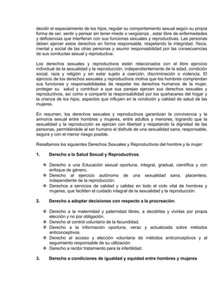 EO-PNP EDUCACIÓN SEXUAL Y DESARROLLO PERSONAL
decidir el espaciamiento de los hijos, regular su comportamiento sexual según su propia
forma de ser, sentir y pensar sin tener miedo o vergüenza , estar libre de enfermedades
y deficiencias que interfieran con sus funciones sexuales y reproductivas. Las personas
deben ejercer estos derechos en forma responsable, respetando la integridad, física,
mental y social de las otras personas y asumir responsabilidad por las consecuencias
de sus conductas sexual y reproductiva.
Los derechos sexuales y reproductivos están relacionados con el libre ejercicio
individual de la sexualidad y la reproducción, independientemente de la edad, condición
social, raza y religión y sin estar sujeto a coerción, discriminación o violencia. El
ejercicio de los derechos sexuales y reproductivos motiva que los hombres comprendan
sus funciones y responsabilidades de respetar los derechos humanos de la mujer,
proteger su salud y contribuir a que sus parejas ejerzan sus derechos sexuales y
reproductivos, así como a compartir la responsabilidad por los quehaceres del hogar y
la crianza de los hijos, aspectos que influyen en la condición y calidad de salud de las
mujeres.
En resumen, los derechos sexuales y reproductivos garantizan la convivencia y la
armonía sexual entre hombres y mujeres, entre adultos y menores, logrando que la
sexualidad y la reproducción se ejerzan con libertad y respetando la dignidad de las
personas, permitiéndole al ser humano el disfrute de una sexualidad sana, responsable,
segura y con el menor riesgo posible.
Resaltamos los siguientes Derechos Sexuales y Reproductivos del hombre y la mujer:
1. Derecho a la Salud Sexual y Reproductivos.
 Derecho a una Educación sexual oportuna, integral, gradual, científica y con
enfoque de género.
 Derecho al ejercicio autónomo de una sexualidad sana, placentera,
independiente de la reproducción.
 Derechos a servicios de calidad y calidez en todo el ciclo vital de hombres y
mujeres, que faciliten el cuidado integral de la sexualidad y la reproducción.
2. Derecho a adoptar decisiones con respecto a la procreación.
 Derecho a la maternidad y paternidad libres, a decidirlas y vivirlas por propia
elección y no por obligación.
 Derecho al control voluntario de la fecundidad.
 Derecho a la información oportuna, veraz y actualizada sobre métodos
anticonceptivos.
 Derecho al acceso y elección voluntaria de métodos anticonceptivos y al
seguimiento responsable de su utilización
 Derecho a recibir tratamiento para la infertilidad.
3. Derecho a condiciones de igualdad y equidad entre hombres y mujeres
 