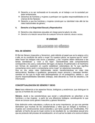 EO-PNP EDUCACIÓN SEXUAL Y DESARROLLO PERSONAL
 Derecho a no ser rechazada en la escuela, en el trabajo o en la sociedad por
estar embarazada.
 Derechos de hombres y mujeres a participar con iguales responsabilidades en la
crianza de los hijos(as)
 Derecho a que los hombres y mujeres construyan su identidad más allá de los
roles tradicionales de género.
4. Derecho a la Seguridad Sexual y Reproductiva
 Derecho a las relaciones sexuales sin riesgo para la salud y la vida.
 Derecho a la relación sexual libre de cualquier forma de violencia, abuso o acoso.
III UNIDAD
ROL DE GÉNERO
El Rol de Género (masculino y femenino), está referido al papel que se le asigna a él o
a ella, en su condición de varón o mujer. En nuestra cultura, se supone que el “varón”
debe hacer los trabajos más duros y pesados”, y las “mujeres deben dedicarse a las
tareas domésticas” y “criar a los hijos”. Generalmente este comportamiento
corresponde a los usos y costumbres del lugar y la época. El patriarcado o el machismo
son formas de expresión en cuanto establecen estereotipos de “lo que significa
comportarse como varón o comportarse como mujer” en relaciones inequitativas.
Hoy en día, estos roles tradicionales vienen transformándose en roles más
democráticos, flexibles e igualitarios, generando mayor armonía y bienestar familiar;
cambios en los que la mujer está desempeñando un rol protagónico, debido a que
asume responsabilidades laborales (trabaja), está elevando su nivel de estudios y de
información.
CONCEPTUALIZACION DE GÉNERO Y SEXO
Sexo hace referencia a los aspectos físicos, biológicos y anatómicos, que distinguen lo
que es un hombre de una mujer.
Género, alude a las características que social y culturalmente se adscriben a los
hombres y a las mujeres a partir de una diferencia biológica, constituyendo lo que
ahora se conoce como género masculino y género femenino.
Esta distinción entre naturaleza y cultura es de suma importancia, ya que nos permite
demostrar que muchas de las características y roles que se otorgan a hombres y
mujeres son construcciones socio-culturales y por tanto pueden ser modificables. Por
ejemplo: el hecho de que la mujer cocine no es resultado de su naturaleza sexual sino
que es producto del proceso de socialización, en el cual se ha dado a la cocina el status
 