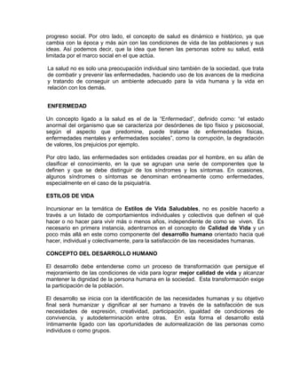 EO-PNP EDUCACIÓN SEXUAL Y DESARROLLO PERSONAL
progreso social. Por otro lado, el concepto de salud es dinámico e histórico, ya que
cambia con la época y más aún con las condiciones de vida de las poblaciones y sus
ideas. Así podemos decir, que la idea que tienen las personas sobre su salud, está
limitada por el marco social en el que actúa.
La salud no es solo una preocupación individual sino también de la sociedad, que trata
de combatir y prevenir las enfermedades, haciendo uso de los avances de la medicina
y tratando de conseguir un ambiente adecuado para la vida humana y la vida en
relación con los demás.
ENFERMEDAD
Un concepto ligado a la salud es el de la “Enfermedad”, definido como: “el estado
anormal del organismo que se caracteriza por desórdenes de tipo físico y psicosocial,
según el aspecto que predomine, puede tratarse de enfermedades físicas,
enfermedades mentales y enfermedades sociales”, como la corrupción, la degradación
de valores, los prejuicios por ejemplo.
Por otro lado, las enfermedades son entidades creadas por el hombre, en su afán de
clasificar el conocimiento, en la que se agrupan una serie de componentes que la
definen y que se debe distinguir de los síndromes y los síntomas. En ocasiones,
algunos síndromes o síntomas se denominan erróneamente como enfermedades,
especialmente en el caso de la psiquiatría.
ESTILOS DE VIDA
Incursionar en la temática de Estilos de Vida Saludables, no es posible hacerlo a
través a un listado de comportamientos individuales y colectivos que definen el qué
hacer o no hacer para vivir más o menos años, independiente de como se viven. Es
necesario en primera instancia, adentrarnos en el concepto de Calidad de Vida y un
poco más allá en este como componente del desarrollo humano orientado hacia qué
hacer, individual y colectivamente, para la satisfacción de las necesidades humanas.
CONCEPTO DEL DESARROLLO HUMANO
El desarrollo debe entenderse como un proceso de transformación que persigue el
mejoramiento de las condiciones de vida para lograr mejor calidad de vida y alcanzar
mantener la dignidad de la persona humana en la sociedad. Esta transformación exige
la participación de la población.
El desarrollo se inicia con la identificación de las necesidades humanas y su objetivo
final será humanizar y dignificar al ser humano a través de la satisfacción de sus
necesidades de expresión, creatividad, participación, igualdad de condiciones de
convivencia, y autodeterminación entre otras. En esta forma el desarrollo está
íntimamente ligado con las oportunidades de autorrealización de las personas como
individuos o como grupos.
 