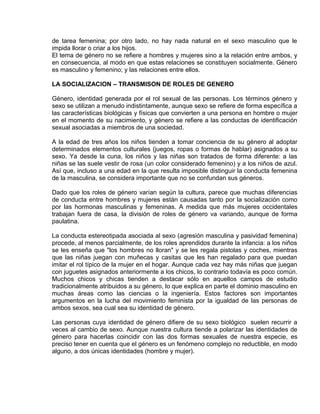 EO-PNP EDUCACIÓN SEXUAL Y DESARROLLO PERSONAL
de tarea femenina; por otro lado, no hay nada natural en el sexo masculino que le
impida llorar o criar a los hijos.
El tema de género no se refiere a hombres y mujeres sino a la relación entre ambos, y
en consecuencia, al modo en que estas relaciones se constituyen socialmente. Género
es masculino y femenino; y las relaciones entre ellos.
LA SOCIALIZACION – TRANSMISON DE ROLES DE GENERO
Género, identidad generada por el rol sexual de las personas. Los términos género y
sexo se utilizan a menudo indistintamente, aunque sexo se refiere de forma específica a
las características biológicas y físicas que convierten a una persona en hombre o mujer
en el momento de su nacimiento, y género se refiere a las conductas de identificación
sexual asociadas a miembros de una sociedad.
A la edad de tres años los niños tienden a tomar conciencia de su género al adoptar
determinados elementos culturales (juegos, ropas o formas de hablar) asignados a su
sexo. Ya desde la cuna, los niños y las niñas son tratados de forma diferente: a las
niñas se las suele vestir de rosa (un color considerado femenino) y a los niños de azul.
Así que, incluso a una edad en la que resulta imposible distinguir la conducta femenina
de la masculina, se considera importante que no se confundan sus géneros.
Dado que los roles de género varían según la cultura, parece que muchas diferencias
de conducta entre hombres y mujeres están causadas tanto por la socialización como
por las hormonas masculinas y femeninas. A medida que más mujeres occidentales
trabajan fuera de casa, la división de roles de género va variando, aunque de forma
paulatina.
La conducta estereotipada asociada al sexo (agresión masculina y pasividad femenina)
procede, al menos parcialmente, de los roles aprendidos durante la infancia: a los niños
se les enseña que "los hombres no lloran" y se les regala pistolas y coches, mientras
que las niñas juegan con muñecas y casitas que les han regalado para que puedan
imitar el rol típico de la mujer en el hogar. Aunque cada vez hay más niñas que juegan
con juguetes asignados anteriormente a los chicos, lo contrario todavía es poco común.
Muchos chicos y chicas tienden a destacar sólo en aquellos campos de estudio
tradicionalmente atribuidos a su género, lo que explica en parte el dominio masculino en
muchas áreas como las ciencias o la ingeniería. Estos factores son importantes
argumentos en la lucha del movimiento feminista por la igualdad de las personas de
ambos sexos, sea cual sea su identidad de género.
Las personas cuya identidad de género difiere de su sexo biológico suelen recurrir a
veces al cambio de sexo. Aunque nuestra cultura tiende a polarizar las identidades de
género para hacerlas coincidir con las dos formas sexuales de nuestra especie, es
preciso tener en cuenta que el género es un fenómeno complejo no reductible, en modo
alguno, a dos únicas identidades (hombre y mujer).
 