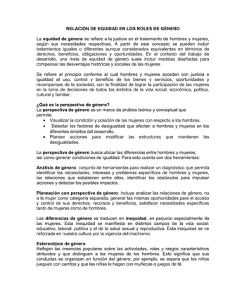 EO-PNP EDUCACIÓN SEXUAL Y DESARROLLO PERSONAL
RELACIÓN DE EQUIDAD EN LOS ROLES DE GÉNERO
La equidad de género se refiere a la justicia en el tratamiento de hombres y mujeres,
según sus necesidades respectivas. A partir de este concepto se pueden incluir
tratamientos iguales o diferentes aunque considerados equivalentes en términos de
derechos, beneficios, obligaciones y oportunidades. En el contexto del trabajo de
desarrollo, una meta de equidad de género suele incluir medidas diseñadas para
compensar las desventajas históricas y sociales de las mujeres
Se refiere al principio conforme al cual hombres y mujeres acceden con justicia e
igualdad al uso, control y beneficio de los bienes y servicios, oportunidades y
recompensas de la sociedad, con la finalidad de lograr la participación de las mujeres
en la toma de decisiones de todos los ámbitos de la vida social, económica, política,
cultural y familiar.
¿Qué es la perspectiva de género?
La perspectiva de género es un marco de análisis teórico y conceptual que
permite:
• Visualizar la condición y posición de las mujeres con respecto a los hombres.
• Detectar los factores de desigualdad que afectan a hombres y mujeres en los
diferentes ámbitos del desarrollo.
• Planear acciones para modificar las estructuras que mantienen las
desigualdades.
La perspectiva de género busca ubicar las diferencias entre hombres y mujeres,
así como generar condiciones de igualdad. Para esto cuenta con dos herramientas:
Análisis de género: conjunto de herramientas para realizar un diagnóstico que permita
identificar las necesidades, intereses y problemas específicos de hombres y mujeres,
las relaciones que establecen entre ellos, identificar los obstáculos para impulsar
acciones y detectar los posibles impactos.
Planeación con perspectiva de género: incluye analizar las relaciones de género, no
a la mujer como categoría separada, generar las mismas oportunidades para el acceso
y control de sus derechos, recursos y beneficios, satisfacer necesidades específicas
tanto de mujeres como de hombres.
Las diferencias de género se traducen en inequidad, en perjuicio especialmente de
las mujeres. Esta inequidad se manifiesta en distintos campos de la vida social:
educativo, laboral, político y el de la salud sexual y reproductiva. Esta inequidad se ve
reforzada en nuestra cultura por la vigencia del machismo.
Estereotipos de género
Reflejan las creencias populares sobre las actividades, roles y rasgos característicos
atribuidos y que distinguen a las mujeres de los hombres. Esto significa que sus
conductas se organizan en función del género; por ejemplo, se espera que los niños
jueguen con carritos y que las niñas lo hagan con muñecas o juegos de té.
 