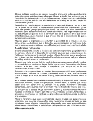 EO-PNP EDUCACIÓN SEXUAL Y DESARROLLO PERSONAL
El sexo biológico con el que se nace es masculino o femenino en la especie humana;
estas diferencias orgánicas reales, algunas evidentes a simple vista y otras no, son la
base de la diferencia entre la conducta de las mujeres y los hombres. La complejidad de
estas conductas va asociándose a lo socialmente esperado y así es como surgen las
diferencias de género.
Generalmente, cuando pensamos en este tema corremos el riesgo de caer en la idea
de "la guerra de los sexos" e inevitablemente provoca que nos preguntemos, ¿quién
inició esa guerra?, ¿tengo que participar en ella? Es común que estas diferencias se
retomen a partir de los beneficios que tienen los hombres, y se haga comparación con
las desventajas que pudiera tener el ser mujer; esto es lo que hace creer que hay un
enfrentamiento, pero, en realidad, lo que a veces falla es el entendimiento de que es
pura complementariedad.
Algunos grupos u organizaciones confunden la posibilidad de la inclusión con una
competencia, con la idea de que el demostrar que somos iguales se vuelve una lucha
que lo único que logra es alejarnos más, el feminismo ortodoxo es un machismo velado.
Características y diferencias
Durante el desarrollo prenatal la liberación de testosterona (hormona que predomina en
los varones) influye en el desarrollo del hemisferio izquierdo que se relaciona con las
habilidades del pensamiento racional, práctico y lógico, funciones que se vinculan con
los hombres, mientras que lo relacionado al hemisferio derecho que va ligado a la parte
sensible y artística se asocia con la mujer.
El cerebro de cada sexo es distinto, en el de las mujeres permanece el callo cerebral
conectando los dos hemisferios, lo que facilita que se pueda desempeñar más de una
actividad a la vez, como manejar y maquillarse que, aunque no es lo más
recomendable, es muy común.
Esto responde a organizaciones ancestrales: las mujeres prehistóricas se quedaban en
el campamento mientras los hombres prehistóricos salían a cazar, ellas tenían que
cuidar el fuego, a los niños, recolectar frutos y desarrollar la comunicación, todo a la
vez.
En el proceso de la evolución el cerebro femenino tuvo que adaptarse a poder combinar
actividades mentales, físicas y de percepción. Mientras tanto, el hombre que salía a
cazar tenía que poner toda su atención en su presa, mantenerse silencioso,
concentrado... como cuando miran la televisión y no pueden atender ninguna otra cosa.
La evolución de la especie influyó en nuestros cuerpos y nuestros cuerpos influyen en
nuestras conductas, las mujeres son más suaves, empáticas, sensibles, tendientes a la
protección; mientras que los hombres son proveedores, persistentes, duros, tendientes
a la actuación.
Ahora ya no tenemos que cazar nuestra comida o cuidar el fuego para que permanezca
encendido, pero tenemos otros desafíos como mantener un empleo, conducir por esta
complicada ciudad o llevar a nuestros hijos a la escuela; todas estas responsabilidades
siguen siendo compartidas y la sociedad nos ha impuesto roles para poderlas manejar.
Vida en complemento
 