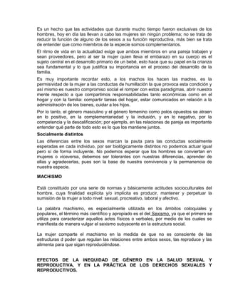 EO-PNP EDUCACIÓN SEXUAL Y DESARROLLO PERSONAL
Es un hecho que las actividades que durante mucho tiempo fueron exclusivas de los
hombres, hoy en día las llevan a cabo las mujeres sin ningún problema; no se trata de
reducir la función de alguno de los sexos a su función reproductiva, más bien se trata
de entender que como miembros de la especie somos complementarios.
El ritmo de vida en la actualidad exige que ambos miembros en una pareja trabajen y
sean proveedores, pero al ser la mujer quien lleva el embarazo en su cuerpo es el
sujeto central en el desarrollo primario de un bebé, esto hace que su papel en la crianza
sea fundamental y lo que justifica su importancia en el proceso del desarrollo de la
familia.
Es muy importante recordar esto, a los machos los hacen las madres, es la
permisividad de la mujer a las conductas de humillación la que provoca esta condición y
así mismo es nuestro compromiso social el romper con estos paradigmas, abrir nuestra
mente respecto a que compartimos responsabilidades tanto económicas como en el
hogar y con la familia: compartir tareas del hogar, estar comunicados en relación a la
administración de los bienes, cuidar a los hijos.
Por lo tanto, el género masculino y el género femenino como polos opuestos se atraen
en lo positivo, en la complementariedad y la inclusión, y en lo negativo, por la
competencia y la descalificación; por ejemplo, en las relaciones de pareja es importante
entender qué parte de todo esto es lo que los mantiene juntos.
Socialmente distintos
Las diferencias entre los sexos marcan la pauta para las conductas socialmente
esperadas en cada individuo, por ser biológicamente distintos no podemos actuar igual
pero sí de forma incluyente. No podemos esperar que los hombres se conviertan en
mujeres o viceversa, debemos ser tolerantes con nuestras diferencias, aprender de
ellas y agradecerlas, pues son la base de nuestra convivencia y la permanencia de
nuestra especie.
MACHISMO
Está constituido por una serie de normas y básicamente actitudes socioculturales del
hombre, cuya finalidad explícita y/o implícita es producir, mantener y perpetuar la
sumisión de la mujer a todo nivel: sexual, procreativo, laboral y afectivo.
La palabra machismo, es especialmente utilizada en los ámbitos coloquiales y
populares, el término más científico y apropiado es el del Sexismo, ya que el primero se
utiliza para caracterizar aquellos actos físicos o verbales, por medio de los cuales se
manifiesta de manera vulgar el sexismo subyacente en la estructura social.
La mujer comparte el machismo en la medida de que no es consciente de las
estructuras d poder que regulan las relaciones entre ambos sexos, las reproduce y las
alimenta para que sigan reproduciéndose.
EFECTOS DE LA INEQUIDAD DE GÉNERO EN LA SALUD SEXUAL Y
REPRODUCTIVA, Y EN LA PRÁCTICA DE LOS DERECHOS SEXUALES Y
REPRODUCTIVOS.
 