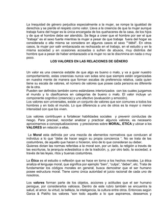 EO-PNP EDUCACIÓN SEXUAL Y DESARROLLO PERSONAL
La Inequidad de género perjudica especialmente a la mujer, se rompe la igualdad de
derechos y se pierde el respeto como valor. Lleva a la creencia de que la mujer aunque
trabaje fuera del hogar es la única encargada de los quehaceres de la casa, de los hijos
y de que el hombre debe ser atendido. Se llega a creer que el hombre por ser el que
“trabaja” es el sexo fuerte mientras la mujer a pesar de que trabaje fuera del hogar es
considerada o ella misma se considera en algunos casos el sexo "“débil". En otros
casos, la mujer por salir embarazada es rechazada en el trabajo, en el estudio y en la
misma sociedad y en ocasiones acosadas o sufren de abusos, muy distintos del
hombre que a pesar de haber embarazado a la mujer no se le discrimina en nada o muy
poco.
LOS VALORES EN LAS RELACIONES DE GÉNERO
Un valor es una creencia estable de que algo es bueno o malo, y va a guiar nuestro
comportamiento, estas creencias nunca van solas sino que siempre están organizadas
en nuestra mente de manera que forman escalas de preferencia relativa, cada quien
tiene su escala de valores, el número de valores que posee cada persona es diferente
de la otra.
Pueden ser definidos también como estándares interiorizados con los cuales juzgamos
el mundo y lo clasificamos en categorías de bueno o malo. El valor incluye un
componente cognitivo (creencia) y uno afectivo (evaluación y emoción).
Los valores son universales, existe un conjunto de valores que son comunes a todos los
hombres y en todo el mundo. Lo que diferencia a uno de otros es la mayor o menor
intensidad con que los viven.
Los valores contribuyen a fortalecer habilidades sociales y prevenir conductas de
riesgo. Para precisar, recordar analizar y practicar algunos valores, es necesario
aproximarnos a conceptualizaciones y precisiones sobre MORAL, ETICA y ubicar a los
VALORES en relación a ellas.
La Moral esta definida por una mezcla de elementos normativos que conducen al
individuo a lo que “debe de hacer según su propia conciencia “. No se trata de las
costumbres, de aquello que hacen o hicieron, sino de lo que consideran su deber.
Quienes dictan las normas referidas a la moral son, por un lado, la religión a través de
las escrituras, la jerarquía eclesiástica o de la tradición, y, por otro lado, la sociedad, a
través de las leyes, ritos y buenas costumbres.
La Ética es el estudio o reflexión que se hace en torno a los hechos morales. La ética
analiza el lenguaje moral, que significa por ejemplo “bien”, “culpa”, “deber”, etc. Trata de
fundamentar los códigos morales en general, busca demostrar que el ser humano
posee estructura moral. Tiene como única autoridad el juicio racional de cada uno de
nosotros.
Los valores forman parte de los objetos, acciones y actitudes que el ser humano
persigue, por considerarlos valiosos. Dentro de este rubro también se encuentra la
salud, el amor, la virtud, la belleza, la inteligencia, la cultura entre otros. Entonces según
Garza & Patiño los valores “son todo aquello a lo que aspiramos, deseamos y
 