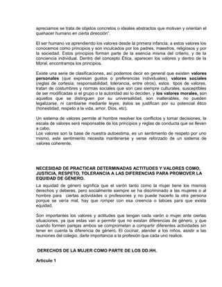 EO-PNP EDUCACIÓN SEXUAL Y DESARROLLO PERSONAL
apreciamos se trata de objetos concretos o ideales abstractos que motivan y orientan el
quehacer humano en cierta dirección”.
El ser humano va aprendiendo los valores desde la primera infancia; a estos valores los
conocemos como principios y son inculcados por los padres, maestros, religiosos y por
la sociedad. Estos principios forman parte de la esencia misma del criterio, y de la
conciencia individual. Dentro del concepto Ética, aparecen los valores y dentro de la
Moral, encontramos los principios.
Existe una serie de clasificaciones, así podemos decir en general que existen valores
personales (que expresan gustos o preferencias individuales), valores sociales
(reglas de cortesía, responsabilidad, tolerancia, entre otros), estos tipos de valores,
tratan de costumbres y normas sociales que son casi siempre culturales, susceptibles
de ser modificadas si el grupo o la autoridad así lo deciden, y los valores morales, son
aquellos que se distinguen por su universalidad, son inalterables, no pueden
legalizarse, ni cambiarse mediante leyes, éstos se justifican por su potencial ético
(honestidad, respeto a la vida, amor, Dios, etc).
Un sistema de valores permite al hombre resolver los conflictos y tomar decisiones, la
escala de valores será responsable de los principios y reglas de conducta que se lleven
a cabo.
Los valores son la base de nuestra autoestima, es un sentimiento de respeto por uno
mismo, este sentimiento necesita mantenerse y verse reforzado de un sistema de
valores coherente.
NECESIDAD DE PRACTICAR DETERMINADAS ACTITUDES Y VALORES COMO,
JUSTICIA, RESPETO, TOLERANCIA A LAS DIFERENCIAS PARA PROMOVER LA
EQUIDAD DE GÉNERO.
La equidad de género significa que el varón tanto como la mujer tiene los mismos
derechos y deberes, pero socialmente siempre se ha discriminado a las mujeres o al
hombre para ciertas actividades o profesiones y no puede hacerlo la otra persona
porque se vería mal, hay que romper con esa creencia o tabúes para que exista
equidad.
Son importantes los valores y actitudes que tengan cada varón o mujer ante ciertas
situaciones, ya que estas van a permitir que no existan diferencias de género, y que
cuando formen parejas ambos se comprometan a compartir diferentes actividades sin
tener en cuenta la diferencia de género. El cocinar, atender a los niños, asistir a las
reuniones del colegio, darle importancia a la profesión que cada uno realice.
DERECHOS DE LA MUJER COMO PARTE DE LOS DD.HH.
Artículo 1
 