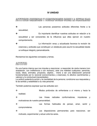 EO-PNP EDUCACIÓN SEXUAL Y DESARROLLO PERSONAL
IV UNIDAD
 Las personas poseemos actitudes diferentes frente a la
sexualidad.
 Es importante identificar nuestras actitudes en relación a la
sexualidad y ser conscientes de la influencia que ellas ejercen en nuestro
comportamiento.
 La información veraz y actualizada favorece la revisión de
creencias y actitudes que constituyen un obstáculo para asumir la sexualidad desde
un enfoque integral y personalizante.
Revisemos los siguientes conceptos y temas.
Es una fuerza interna que nos impulsa a reaccionar, a responder de cierta manera (con
aceptación, con indiferencia o con rechazo), ante una realidad cualquiera: personas,
razas, ideas, animales, proyectos, objetos… Viene a ser una elaboración personal
fundamentada por lo racional (conocimientos y creencias), lo afectivo (sentimientos y
valores) y lo conductual (necesidades).
La actitud sustenta la acción y la mentalidad de la persona; condiciona sus respuestas y
le da sentido y estabilidad a su vida personal.
También podemos expresar que las actitudes son:
 Modos profundos de enfrentarse a sí mismo y hacia la
realidad.
 Las líneas radicales conformadoras, impulsoras y
motivadoras de nuestra personalidad.
 Las formas habituales de pensar, amar, sentir y
comprometerse.
 Las disposiciones permanentes para reaccionar, ser
motivado, experimentar y actuar ante los seres.
 