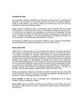 EO-PNP EDUCACIÓN SEXUAL Y DESARROLLO PERSONAL
CALIDAD DE VIDA
Es el bienestar, felicidad, satisfacción de la persona que le permite una capacidad de
actuación o de funcionar en un momento dado de la vida. Es un concepto subjetivo,
propio de cada individuo, que está muy influido por el entorno en el que vive como la
sociedad, la cultura, las escalas de valores...
Según la OMS, la calidad de vida es: "la percepción que un individuo tiene de su lugar
en la existencia, en el contexto de la cultura y del sistema de valores en los que vive y
en relación con sus objetivos, sus expectativas, sus normas, sus inquietudes. Se trata
de un concepto muy amplio que está influido de modo complejo por la salud física del
sujeto, su estado psicológico, su nivel de independencia, sus relaciones sociales, así
como su relación con los elementos esenciales de su entorno".
El concepto de calidad de vida en términos subjetivos, surge cuando las necesidades
primarias básicas han quedado satisfechas con un mínimo de recursos.
ESTILOS DE VIDA
Según OPS. “El término estilo de vida se utiliza para designar la manera general de
vivir, basada en la interacción entre las condiciones de vida, en su sentido más amplio,
y las pautas individuales de conducta, determinadas por factores socioculturales y
características personales. Los estilos de vida de un grupo social comprenden una serie
de pautas de conducta determinadas socialmente y de interpretaciones de situaciones
sociales. Estas pautas son desarrolladas y utilizadas por el grupo como mecanismo
para afrontar los problemas de la vida. El estilo de vida de una persona está compuesto
por sus reacciones habituales y por las pautas de conducta que ha desarrollado durante
sus procesos de socialización. Dichas pautas de comportamiento son interpretadas y
puestas a prueba continuamente en las diversas situaciones sociales y, por tanto, no
son fijas, sino que están sujetas a modificaciones” (OPS, Promoción: 387).
Desde una perspectiva integral, es necesario considerar los estilos de vida como parte
de una dimensión colectiva y social, que comprende tres aspectos interrelacionados: el
material, el social y el ideológico (Bibeau y col 1985).
En lo material, el estilo de vida se caracteriza por manifestaciones de la cultura
material: vivienda, alimentación, vestido.
En lo social, según las formas y estructuras organizativas: tipo de familia, grupos de
parentesco, redes sociales de apoyo y sistemas de soporte como las instituciones y
asociaciones.
 