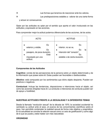 EO-PNP EDUCACIÓN SEXUAL Y DESARROLLO PERSONAL
 Las formas que tenemos de reaccionar ante los valores.
 Las predisposiciones estables a valorar de una cierta forma
y actuar en consecuencia.
Optar por las actitudes es optar por el sentido que aporta el valor involucrado en las
actitudes y expresado en las acciones.
Para comprender mejor la actitud podemos diferenciarla de las acciones, de los actos.
ACTO ACTITUD
♦ Es
exterior y visible.
♦ Es
pasajero, de poca duración.
♦ Está
impulsado por una
actitud.
♦ Es
interior, no se ve.
♦ Es la
intención del “corazón”.
♦ Es
estable o de cierta duración.
Componentes de las Actitudes
Cognitivo: consta de las percepciones de la persona sobre un objeto determinado y de
la información que posee sobre él. Estas pueden ser favorables o desfavorables.
Afectivo: está compuesto por los sentimientos que dicho objeto despierta. Pueden ser
positivos o negativos.
Conductual: Incluye las tendencias, disposiciones e intenciones hacia el objeto, así
como las acciones dirigidas hacia él. La conducta o intenciones de conducta pueden ser
de apoyo u hostilidad.
NUESTRAS ACTITUDES FRENTE A LA SEXUALIDAD Y A DIFERENTES TEMAS
Desde la llamada “revolución sexual” de la década de 1970, la sociedad occidental ha
cambiado su actitud ante el sexo, el avance de los conocimientos científicos sobre el
sexo, han permitido contemplar la realidad sexual de forma más objetiva y pragmática,
En la actualidad se concibe la relación sexual como un acto de gratificación y como algo
de lo que se puede y debe hablar con más naturalidad.
VIRGINIDAD
 