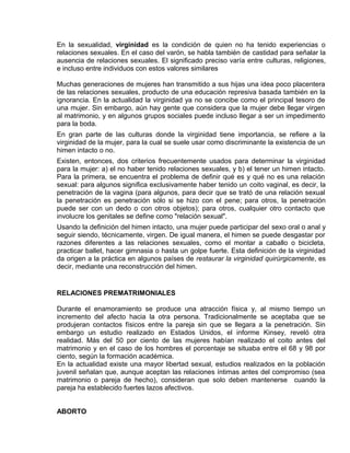 EO-PNP EDUCACIÓN SEXUAL Y DESARROLLO PERSONAL
En la sexualidad, virginidad es la condición de quien no ha tenido experiencias o
relaciones sexuales. En el caso del varón, se habla también de castidad para señalar la
ausencia de relaciones sexuales. El significado preciso varía entre culturas, religiones,
e incluso entre individuos con estos valores similares
Muchas generaciones de mujeres han transmitido a sus hijas una idea poco placentera
de las relaciones sexuales, producto de una educación represiva basada también en la
ignorancia. En la actualidad la virginidad ya no se concibe como el principal tesoro de
una mujer. Sin embargo, aún hay gente que considera que la mujer debe llegar virgen
al matrimonio, y en algunos grupos sociales puede incluso llegar a ser un impedimento
para la boda.
En gran parte de las culturas donde la virginidad tiene importancia, se refiere a la
virginidad de la mujer, para la cual se suele usar como discriminante la existencia de un
himen intacto o no.
Existen, entonces, dos criterios frecuentemente usados para determinar la virginidad
para la mujer: a) el no haber tenido relaciones sexuales, y b) el tener un himen intacto.
Para la primera, se encuentra el problema de definir qué es y qué no es una relación
sexual: para algunos significa exclusivamente haber tenido un coito vaginal, es decir, la
penetración de la vagina (para algunos, para decir que se trató de una relación sexual
la penetración es penetración sólo si se hizo con el pene; para otros, la penetración
puede ser con un dedo o con otros objetos); para otros, cualquier otro contacto que
involucre los genitales se define como "relación sexual".
Usando la definición del himen intacto, una mujer puede participar del sexo oral o anal y
seguir siendo, técnicamente, virgen. De igual manera, el himen se puede desgastar por
razones diferentes a las relaciones sexuales, como el montar a caballo o bicicleta,
practicar ballet, hacer gimnasia o hasta un golpe fuerte. Esta definición de la virginidad
da origen a la práctica en algunos países de restaurar la virginidad quirúrgicamente, es
decir, mediante una reconstrucción del himen.
RELACIONES PREMATRIMONIALES
Durante el enamoramiento se produce una atracción física y, al mismo tiempo un
incremento del afecto hacia la otra persona. Tradicionalmente se aceptaba que se
produjeran contactos físicos entre la pareja sin que se llegara a la penetración. Sin
embargo un estudio realizado en Estados Unidos, el informe Kinsey, reveló otra
realidad. Más del 50 por ciento de las mujeres habían realizado el coito antes del
matrimonio y en el caso de los hombres el porcentaje se situaba entre el 68 y 98 por
ciento, según la formación académica.
En la actualidad existe una mayor libertad sexual, estudios realizados en la población
juvenil señalan que, aunque aceptan las relaciones íntimas antes del compromiso (sea
matrimonio o pareja de hecho), consideran que solo deben mantenerse cuando la
pareja ha establecido fuertes lazos afectivos.
ABORTO
 