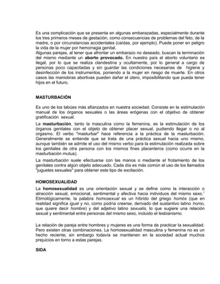 EO-PNP EDUCACIÓN SEXUAL Y DESARROLLO PERSONAL
Es una complicación que se presenta en algunas embarazadas, especialmente durante
los tres primeros meses de gestación, como consecuencias de problemas del feto, de la
madre, o por circunstancias accidentales (caídas, por ejemplo). Puede poner en peligro
la vida de la mujer por hemorragia genital.
Algunas parejas, al tener que afrontar un embarazo no deseado, buscan la terminación
del mismo mediante un aborto provocado. En nuestro país el aborto voluntario es
ilegal, por lo que se realiza clandestina y ocultamente, por lo general a cargo de
personas poco capacitadas y sin guardar las condiciones necesarias de higiene y
desinfección de los instrumentos, poniendo a la mujer en riesgo de muerte. En otros
casos las maniobras abortivas pueden dañar el útero, imposibilitando que pueda tener
hijos en el futuro.
MASTURBACIÓN
Es uno de los tabúes más afianzados en nuestra sociedad. Consiste en la estimulación
manual de los órganos sexuales o las áreas erógenas con el objetivo de obtener
gratificación sexual.
La masturbación, tanto la masculina como la femenina, es la estimulación de los
órganos genitales con el objeto de obtener placer sexual, pudiendo llegar o no al
orgasmo. El verbo "masturbar" hace referencia a la práctica de la masturbación.
Generalmente se entiende que se trata de una práctica sexual hacia uno mismo,
aunque también se admite el uso del mismo verbo para la estimulación realizada sobre
los genitales de otra persona con los mismos fines placenteros (como ocurre en la
masturbación mutua).
La masturbación suele efectuarse con las manos o mediante el frotamiento de los
genitales contra algún objeto adecuado. Cada día es más común el uso de los llamados
"juguetes sexuales" para obtener este tipo de excitación.
HOMOSEXUALIDAD
La homosexualidad es una orientación sexual y se define como la interacción o
atracción sexual, emocional, sentimental y afectiva hacia individuos del mismo sexo.1
Etimológicamente, la palabra homosexual es un híbrido del griego homós (que en
realidad significa igual y no, como podría creerse, derivado del sustantivo latino homo,
que quiere decir hombre) y del adjetivo latino sexualis, lo que sugiere una relación
sexual y sentimental entre personas del mismo sexo, incluido el lesbianismo.
La relación de pareja entre hombres y mujeres es una forma de practicar la sexualidad.
Pero existen otras combinaciones. La homosexualidad masculina y femenina no es un
hecho reciente; sin embargo todavía se mantienen en la sociedad actual muchos
prejuicios en torno a estas parejas.
SIDA
 