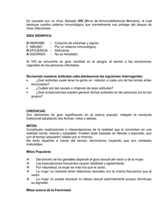 EO-PNP EDUCACIÓN SEXUAL Y DESARROLLO PERSONAL
Es causado por un virus, llamado VIH (Virus de Inmunodeficiencia Humana), el cual
destruye nuestro sistema inmunológico que normalmente nos protege del ataque de
otras infecciones.
SIDA SIGNIFICA:
S INDROME : Conjunto de síntomas y signos
I NMUNO : Por un sistema inmunológico.
D EFICIENCIA : Deficiente.
A DQUIRIDA : No es heredado.
El VIH se encuentra en gran cantidad en la sangre, el semen o las secreciones
vaginales de las personas infectadas.
Revisando nuestras actitudes cabe plantearnos las siguientes interrogantes:
• ¿Qué actitudes suele tener la gente en relación a cada uno de los temas antes
enunciados?
• ¿Cuáles son las causas u orígenes de esas actitudes?
• ¿Qué consecuencias pueden generar dichas actitudes en las personas y/o en los
grupos?
CREENCIAS
Son elementos de gran significación en el acervo popular, integran la conducta
tradicional adoptando dos formas: mitos y tabúes.
MITOS
Constituyen explicaciones e interpretaciones de la realidad que la convierten en una
realidad social, natural y aceptable. Pueden estar basadas en fábulas o leyendas, que
con el tiempo adquieren validez por sí mismos.
De tanto repetirse a través del tiempo, terminamos creyendo que son verdades
irrefutables.
Mitos Populares
 Del tamaño de los genitales depende el gozo sexual del varón y de la mujer.
 Las eyaculaciones frecuentes causan debilidad y agotamiento.
 Por naturaleza, la mujer es más fría que el varón.
 La mujer no necesita tener relaciones sexuales con la misma frecuencia que el
varón.
 La mujer no puede expresar su deseo sexual explícitamente porque disminuye
su dignidad.
Mitos acerca de la Feminidad
 