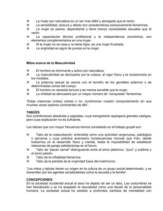 EO-PNP EDUCACIÓN SEXUAL Y DESARROLLO PERSONAL
 La mujer por naturaleza es un ser mas débil y abnegado que el varón.
 La sensibilidad, dulzura y afecto son características exclusivamente femeninas.
 La mujer es pasiva, dependiente y tiene menos necesidades sexuales que el
varón.
 La capacitación técnico profesional y la independencia económica, son
elementos complementarios en una mujer.
 Si la mujer no se casa y no tiene hijos, es una mujer frustrada.
 La virginidad es signo de pureza en la mujer.
Mitos acerca de la Masculinidad
 El hombre es dominante y activo por naturaleza.
 La masculinidad se demuestra por la rudeza, el vigor físico y la reciedumbre en
los modales.
 La potencia sexual se asocia con el tamaño de los genitales externos o de
determinadas zonas del cuerpo.
 El hombre no necesita ternura y es menos sensible que la mujer.
 La virilidad se demuestra por un mayor número de “conquistas” femeninas.
“Estas creencias (mitos) ciertas o no, condicionan nuestro comportamiento sin que
muchas veces seamos conscientes de ello”.
TABÚES
Son prohibiciones absolutas y sagradas, cuya transgresión aparejaría grandes castigos,
pero cuya explicación no es suficiente.
Los tabúes que con mayor frecuencia hemos constatado en el trabajo grupal son:
 Tabú de la masturbación: entendida como una actividad vergonzosa, patológica
o perversa y cuya práctica acarrearía consecuencias nocivas que irían, desde
trastornos en el desarrollo físico y mental, hasta la imposibilidad de establecer
relaciones de pareja satisfactorias en el futuro.
 Tabú de “placer carnal” distinguiendo entre el amor platónico, “puro” y sublime y
el amor pasión.
 Tabú de la infidelidad femenina.
 Tabú de la pérdida de la virginidad fuera del matrimonio.
“Los mitos y tabúes tienen su origen en la cultura de un grupo social determinado, y se
transmiten por los agentes socializadores como la escuela y la familia”.
CONCEPCIONES
En la sociedad occidental actual el sexo ha dejado de ser un tabú, Las costumbres se
han liberalizado y se ha aceptado la sexualidad como una faceta de la personalidad
humana. La sociedad actual ha asistido a profundos cambios de mentalidad con
 