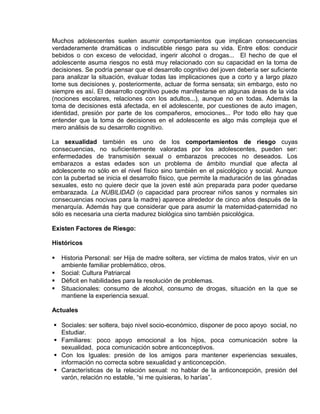 EO-PNP EDUCACIÓN SEXUAL Y DESARROLLO PERSONAL
Muchos adolescentes suelen asumir comportamientos que implican consecuencias
verdaderamente dramáticas o indiscutible riesgo para su vida. Entre ellos: conducir
bebidos o con exceso de velocidad, ingerir alcohol o drogas... El hecho de que el
adolescente asuma riesgos no está muy relacionado con su capacidad en la toma de
decisiones. Se podría pensar que el desarrollo cognitivo del joven debería ser suficiente
para analizar la situación, evaluar todas las implicaciones que a corto y a largo plazo
tome sus decisiones y, posteriormente, actuar de forma sensata; sin embargo, esto no
siempre es así. El desarrollo cognitivo puede manifestarse en algunas áreas de la vida
(nociones escolares, relaciones con los adultos...), aunque no en todas. Además la
toma de decisiones está afectada, en el adolescente, por cuestiones de auto imagen,
identidad, presión por parte de los compañeros, emociones... Por todo ello hay que
entender que la toma de decisiones en el adolescente es algo más compleja que el
mero análisis de su desarrollo cognitivo.
La sexualidad también es uno de los comportamientos de riesgo cuyas
consecuencias, no suficientemente valoradas por los adolescentes, pueden ser:
enfermedades de transmisión sexual o embarazos precoces no deseados. Los
embarazos a estas edades son un problema de ámbito mundial que afecta al
adolescente no sólo en el nivel físico sino también en el psicológico y social. Aunque
con la pubertad se inicia el desarrollo físico, que permite la maduración de las gónadas
sexuales, esto no quiere decir que la joven esté aún preparada para poder quedarse
embarazada. La NUBILIDAD (o capacidad para procrear niños sanos y normales sin
consecuencias nocivas para la madre) aparece alrededor de cinco años después de la
menarquía. Además hay que considerar que para asumir la maternidad-paternidad no
sólo es necesaria una cierta madurez biológica sino también psicológica.
Existen Factores de Riesgo:
Históricos
 Historia Personal: ser Hija de madre soltera, ser víctima de malos tratos, vivir en un
ambiente familiar problemático, otros.
 Social: Cultura Patriarcal
 Déficit en habilidades para la resolución de problemas.
 Situacionales: consumo de alcohol, consumo de drogas, situación en la que se
mantiene la experiencia sexual.
Actuales
 Sociales: ser soltera, bajo nivel socio-económico, disponer de poco apoyo social, no
Estudiar.
 Familiares: poco apoyo emocional a los hijos, poca comunicación sobre la
sexualidad, poca comunicación sobre anticonceptivos.
 Con los Iguales: presión de los amigos para mantener experiencias sexuales,
información no correcta sobre sexualidad y anticoncepción.
 Características de la relación sexual: no hablar de la anticoncepción, presión del
varón, relación no estable, “si me quisieras, lo harías”.
 
